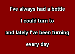I've always had a bottle

I could turn to

and lately I've been turning

every day