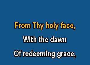 From Thy holy face,
With the dawn

Of redeeming grace,