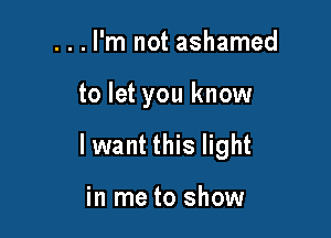 ...l'm not ashamed

to let you know

lwant this light

in me to show