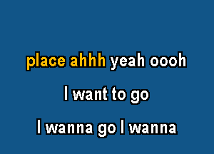 place ahhh yeah oooh

lwant to go

lwanna go I wanna