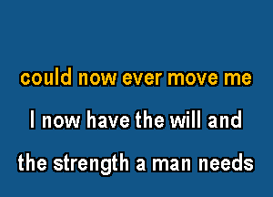 could now ever move me

I now have the will and

the strength a man needs