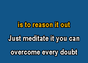 is to reason it out

Just meditate it you can

overcome every doubt