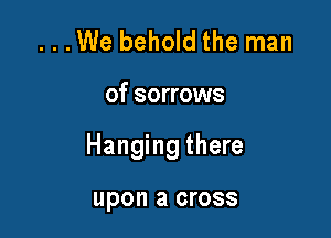...We behold the man

of sorrows

Hanging there

upon a cross