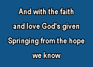 And with the faith

and love God's given

Springing from the hope

we know