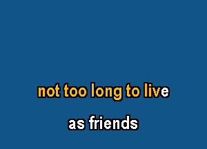 not too long to live

as friends
