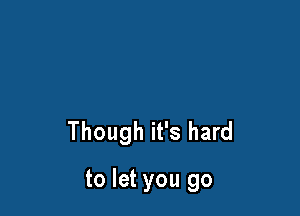 Though it's hard

to let you go