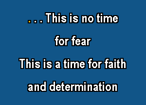 . . . This is no time

for fear

This is a time for faith

and determination