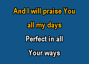And I will praise You
all my days
Perfect in all

Your ways