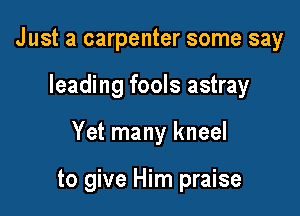 Just a carpenter some say

leading fools astray

Yet many kneel

to give Him praise