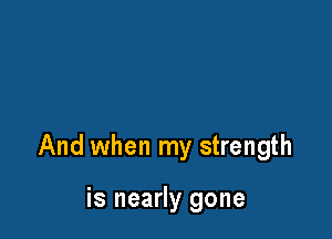 And when my strength

is nearly gone