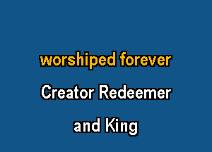 worshiped forever

Creator Redeemer

and King