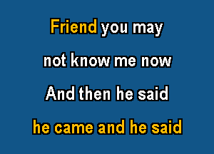 Friend you may

not know me now
And then he said

he came and he said