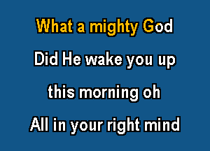 What a mighty God
Did He wake you up

this morning oh

All in your right mind
