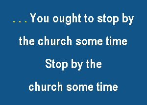 . . . You ought to stop by

the church some time

Stop by the

church some time