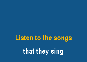 Listen to the songs

that they sing