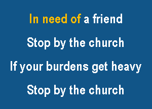 In need of a friend

Stop by the church

If your burdens get heavy
Stop by the church