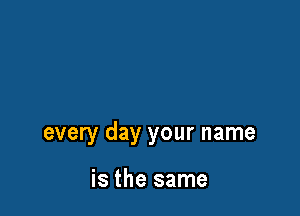 every day your name

is the same