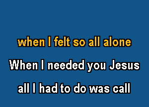 when I felt so all alone

When I needed you Jesus

all I had to do was call
