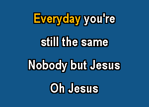 Everyday you're

still the same
Nobody but Jesus
Oh Jesus