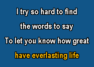 ltry so hard to fmd

the words to say

To let you know how great

have everlasting life