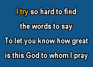 ltry so hard to fmd

the words to say

To let you know how great

is this God to whom I pray