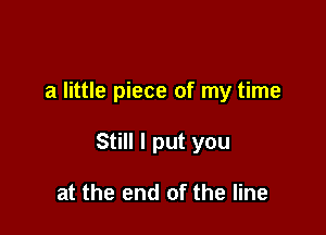 a little piece of my time

Still I put you

at the end of the line