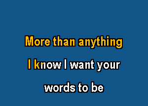 More than anything

I know I want your

words to be