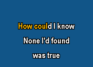 How could I know

None I'd found

was true