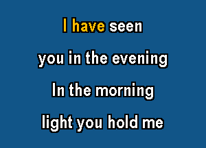 l have seen

you in the evening

In the morning

light you hold me