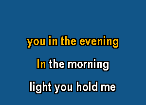 you in the evening

In the morning

light you hold me