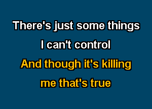 There's just some things

I can't control

And though it's killing

me that's true