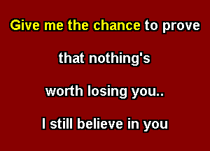 Give me the chance to prove
that nothing's

worth losing you..

I still believe in you