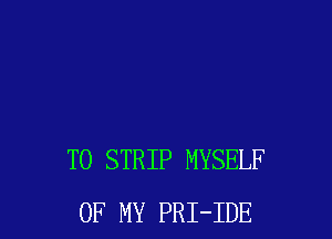 T0 STRIP MYSELF
OF MY PRI-IDE