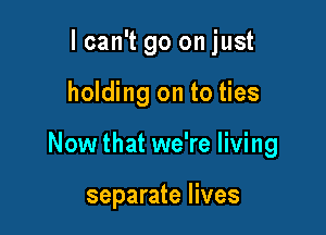 lcan't go on just

holding on to ties

Now that we're living

separate lives