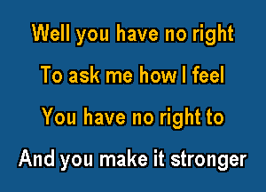 Well you have no right
To ask me how I feel

You have no right to

And you make it stronger