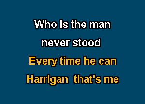 Who is the man
never stood

Every time he can

Harrigan that's me