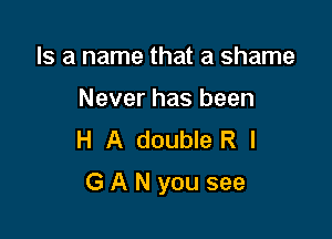 Is a name that a shame
Never has been
H A double R l

G A N you see
