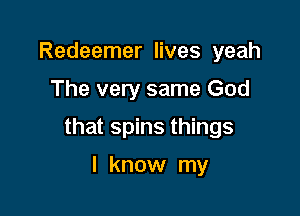 Redeemer lives yeah

The very same God

that spins things

I know my