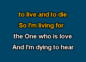 to live and to die
80 I'm living for

the One who is love

And I'm dying to hear