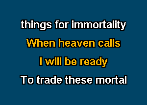 things for immortality

When heaven calls

I will be ready

To trade these mortal