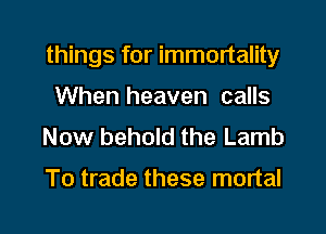 things for immortality

When heaven calls
Now behold the Lamb

To trade these mortal