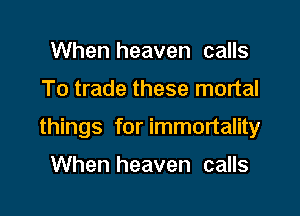 When heaven calls

To trade these mortal

things for immortality

When heaven calls