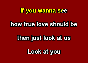 If you wanna see

how true love should be

then just look at us

Look at you