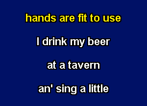hands are fit to use

I drink my beer

at a tavern

an' sing a little