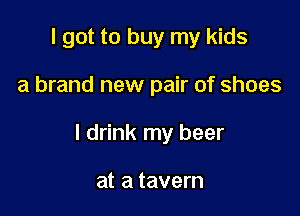 I got to buy my kids

a brand new pair of shoes

I drink my beer

at a tavern