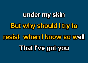 under my skin
But why should I try to

resist when I know so well

That I've got you