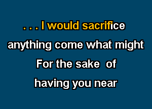 . . . I would sacrifice

anything come what might

For the sake of

having you near