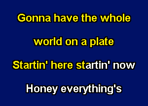 Gonna have the whole
world on a plate

Startin' here startin' now

Honey everything's