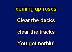 coming up roses
Clear the decks

clear the tracks

You got nothin'