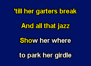 'till her garters break
And all that jazz

Show her where

to park her girdle